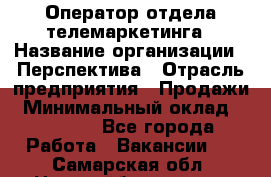 Оператор отдела телемаркетинга › Название организации ­ Перспектива › Отрасль предприятия ­ Продажи › Минимальный оклад ­ 25 000 - Все города Работа » Вакансии   . Самарская обл.,Новокуйбышевск г.